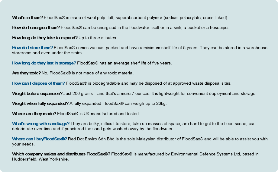  What's in them? FloodSax® is made of wool pulp fluff, superabsorbent polymer (sodium polacrylate, cross linked) How do I energise them? FloodSax® can be energised in the floodwater itself or in a sink, a bucket or a hosepipe. How long do they take to expand? Up to three minutes. How do I store them? FloodSax® comes vacuum packed and have a minimum shelf life of 5 years. They can be stored in a warehouse, storeroom and even under the stairs. How long do they last in storage? FloodSax® has an average shelf life of five years. Are they toxic? No, FloodSax® is not made of any toxic material. How can I dispose of them? FloodSax® is biodegradable and may be disposed of at approved waste disposal sites. Weight before expansion? Just 200 grams – and that’s a mere 7 ounces. It is lightweight for convenient deployment and storage. Weight when fully expanded? A fully expanded FloodSax® can weigh up to 23kg. Where are they made? FloodSax® is UK-manufactured and tested. What's wrong with sandbags? They are bulky, difficult to store, take up masses of space, are hard to get to the flood scene, can deteriorate over time and if punctured the sand gets washed away by the floodwater. Where can I buyFloodSax®? Red Dot Enviro Sdn Bhd is the sole Malaysian distributor of FloodSax® and will be able to assist you with your needs. Which company makes and distributes FloodSax®? FloodSax® is manufactured by Environmental Defence Systems Ltd, based in Huddersfield, West Yorkshire. 